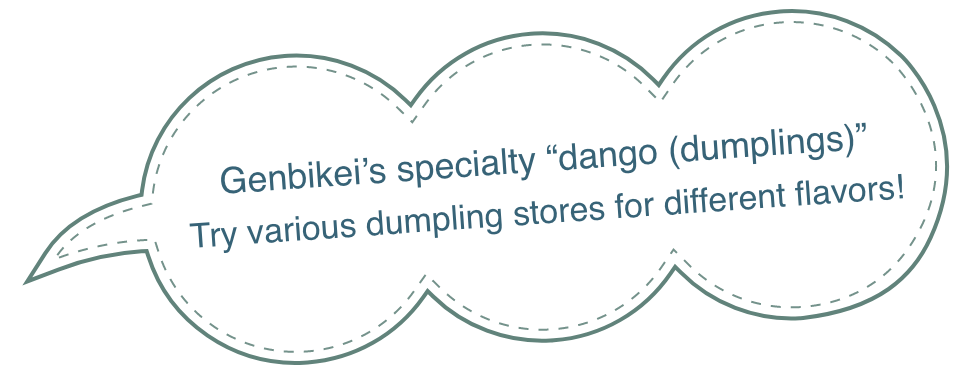 Genbikei's specialty 'dango (dumplings)'
Try various dumpling stores for different flavors!