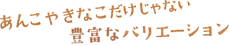 あんこやきなこだけじゃない豊富なバリエーション